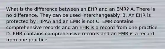 What is the difference between an EHR and an EMR? A. There is no difference. They can be used interchangeably. B. An EHR is protected by HIPAA and an EMR is not C. EMR contains comprehensive records and an EHR is a record from one practice D. EHR contains comprehensive records and an EMR is a record from one practice