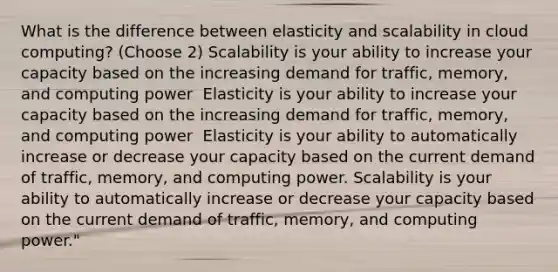 What is the difference between elasticity and scalability in cloud computing? (Choose 2) Scalability is your ability to ​increase your capacity​ based on the increasing demand for traffic, memory, and computing power ​ Elasticity is your ability to ​increase your capacity​ based on the increasing demand for traffic, memory, and computing power ​ Elasticity is your ability to ​automatically​ increase or decrease your capacity based on the current demand of traffic, memory, and computing power. Scalability is your ability to ​automatically​ increase or decrease your capacity based on the current demand of traffic, memory, and computing power."