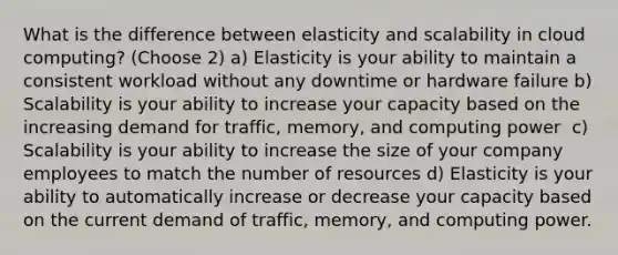 What is the difference between elasticity and scalability in cloud computing? (Choose 2) a) Elasticity is your ability to maintain a consistent workload without any downtime or hardware failure b) Scalability is your ability to ​increase your capacity​ based on the increasing demand for traffic, memory, and computing power ​ c) Scalability is your ability to increase the size of your company employees to match the number of resources d) Elasticity is your ability to ​automatically​ increase or decrease your capacity based on the current demand of traffic, memory, and computing power.