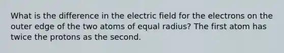 What is the difference in the electric field for the electrons on the outer edge of the two atoms of equal radius? The first atom has twice the protons as the second.