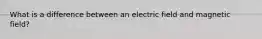 What is a difference between an electric field and magnetic field?