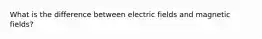 What is the difference between electric fields and magnetic fields?