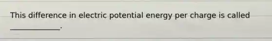 This difference in electric potential energy per charge is called _____________.