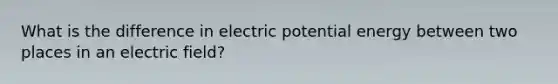 What is the difference in electric potential energy between two places in an electric field?