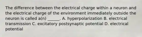 The difference between the electrical charge within a neuron and the electrical charge of the environment immediately outside the neuron is called a(n) ______. A. hyperpolarization B. electrical transmission C. excitatory postsynaptic potential D. electrical potential