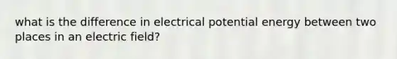 what is the difference in electrical potential energy between two places in an electric field?