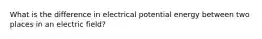 What is the difference in electrical potential energy between two places in an electric field?