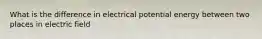 What is the difference in electrical potential energy between two places in electric field