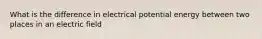 What is the difference in electrical potential energy between two places in an electric field