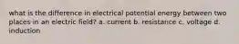 what is the difference in electrical potential energy between two places in an electric field? a. current b. resistance c. voltage d. induction