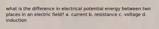 what is the difference in electrical potential energy between two places in an electric field? a. current b. resistance c. voltage d. induction