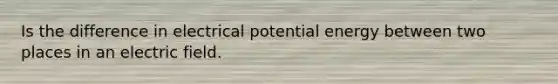 Is the difference in electrical potential energy between two places in an electric field.