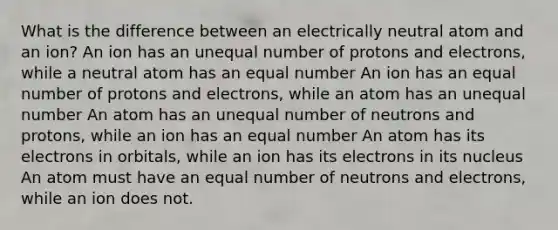 What is the difference between an electrically neutral atom and an ion? An ion has an unequal number of protons and electrons, while a neutral atom has an equal number An ion has an equal number of protons and electrons, while an atom has an unequal number An atom has an unequal number of neutrons and protons, while an ion has an equal number An atom has its electrons in orbitals, while an ion has its electrons in its nucleus An atom must have an equal number of neutrons and electrons, while an ion does not.