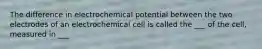 The difference in electrochemical potential between the two electrodes of an electrochemical cell is called the ___ of the cell, measured in ___