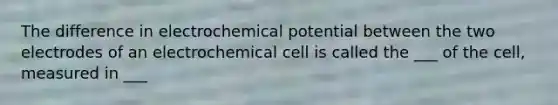 The difference in electrochemical potential between the two electrodes of an electrochemical cell is called the ___ of the cell, measured in ___