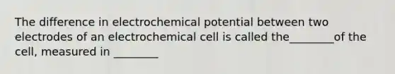 The difference in electrochemical potential between two electrodes of an electrochemical cell is called the________of the cell, measured in ________