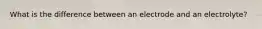 What is the difference between an electrode and an electrolyte?