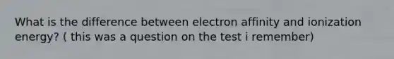 What is the difference between electron affinity and ionization energy? ( this was a question on the test i remember)