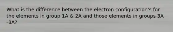 What is the difference between the electron configuration's for the elements in group 1A & 2A and those elements in groups 3A -8A?