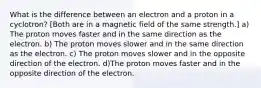 What is the difference between an electron and a proton in a cyclotron? [Both are in a magnetic field of the same strength.] a) The proton moves faster and in the same direction as the electron. b) The proton moves slower and in the same direction as the electron. c) The proton moves slower and in the opposite direction of the electron. d)The proton moves faster and in the opposite direction of the electron.