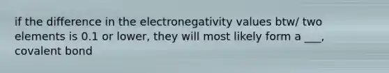 if the difference in the electronegativity values btw/ two elements is 0.1 or lower, they will most likely form a ___, covalent bond