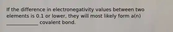 If the difference in electronegativity values between two elements is 0.1 or lower, they will most likely form a(n) _____________ covalent bond.