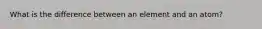 What is the difference between an element and an atom?
