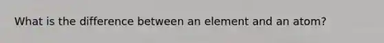 What is the difference between an element and an atom?