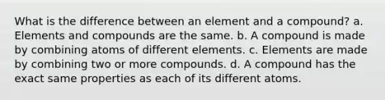 What is the difference between an element and a compound? a. Elements and compounds are the same. b. A compound is made by combining atoms of different elements. c. Elements are made by combining two or more compounds. d. A compound has the exact same properties as each of its different atoms.