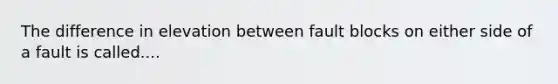 The difference in elevation between fault blocks on either side of a fault is called....