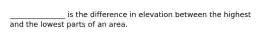 _______________ is the difference in elevation between the highest and the lowest parts of an area.