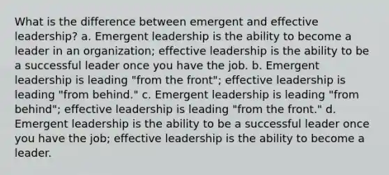 What is the difference between emergent and effective leadership? a. Emergent leadership is the ability to become a leader in an organization; effective leadership is the ability to be a successful leader once you have the job. b. Emergent leadership is leading "from the front"; effective leadership is leading "from behind." c. Emergent leadership is leading "from behind"; effective leadership is leading "from the front." d. Emergent leadership is the ability to be a successful leader once you have the job; effective leadership is the ability to become a leader.