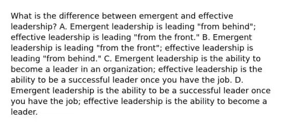 What is the difference between emergent and effective leadership? A. Emergent leadership is leading "from behind"; effective leadership is leading "from the front." B. Emergent leadership is leading "from the front"; effective leadership is leading "from behind." C. Emergent leadership is the ability to become a leader in an organization; effective leadership is the ability to be a successful leader once you have the job. D. Emergent leadership is the ability to be a successful leader once you have the job; effective leadership is the ability to become a leader.