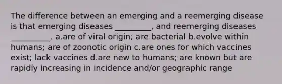 The difference between an emerging and a reemerging disease is that emerging diseases _________, and reemerging diseases __________. a.are of viral origin; are bacterial b.evolve within humans; are of zoonotic origin c.are ones for which vaccines exist; lack vaccines d.are new to humans; are known but are rapidly increasing in incidence and/or geographic range