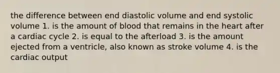 the difference between end diastolic volume and end systolic volume 1. is the amount of blood that remains in the heart after a cardiac cycle 2. is equal to the afterload 3. is the amount ejected from a ventricle, also known as stroke volume 4. is the cardiac output