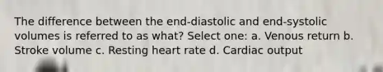 The difference between the end-diastolic and end-systolic volumes is referred to as what? Select one: a. Venous return b. Stroke volume c. Resting heart rate d. Cardiac output