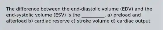 The difference between the end-diastolic volume (EDV) and the end-systolic volume (ESV) is the __________. a) preload and afterload b) cardiac reserve c) stroke volume d) cardiac output