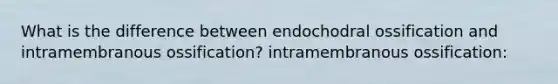 What is the difference between endochodral ossification and intramembranous ossification? intramembranous ossification: