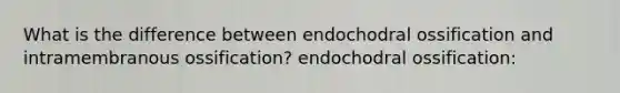 What is the difference between endochodral ossification and intramembranous ossification? endochodral ossification: