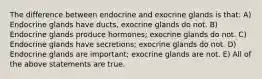 The difference between endocrine and exocrine glands is that: A) Endocrine glands have ducts, exocrine glands do not. B) Endocrine glands produce hormones; exocrine glands do not. C) Endocrine glands have secretions; exocrine glands do not. D) Endocrine glands are important; exocrine glands are not. E) All of the above statements are true.