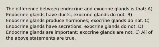 The difference between endocrine and exocrine glands is that: A) Endocrine glands have ducts, exocrine glands do not. B) Endocrine glands produce hormones; exocrine glands do not. C) Endocrine glands have secretions; exocrine glands do not. D) Endocrine glands are important; exocrine glands are not. E) All of the above statements are true.