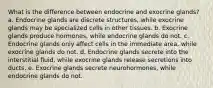 What is the difference between endocrine and exocrine glands? a. Endocrine glands are discrete structures, while exocrine glands may be specialized cells in other tissues. b. Exocrine glands produce hormones, while endocrine glands do not. c. Endocrine glands only affect cells in the immediate area, while exocrine glands do not. d. Endocrine glands secrete into the interstitial fluid, while exocrine glands release secretions into ducts. e. Exocrine glands secrete neurohormones, while endocrine glands do not.