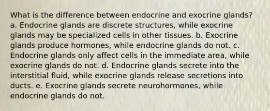 What is the difference between endocrine and exocrine glands? a. Endocrine glands are discrete structures, while exocrine glands may be specialized cells in other tissues. b. Exocrine glands produce hormones, while endocrine glands do not. c. Endocrine glands only affect cells in the immediate area, while exocrine glands do not. d. Endocrine glands secrete into the interstitial fluid, while exocrine glands release secretions into ducts. e. Exocrine glands secrete neurohormones, while endocrine glands do not.