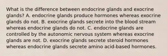 What is the difference between endocrine glands and exocrine glands? A. endocrine glands produce hormones whereas exocrine glands do not. B. exocrine glands secrete into <a href='https://www.questionai.com/knowledge/k7oXMfj7lk-the-blood' class='anchor-knowledge'>the blood</a> stream whereas endocrine glands do not. C. endocrine glands are controlled by <a href='https://www.questionai.com/knowledge/kMqcwgxBsH-the-autonomic-nervous-system' class='anchor-knowledge'>the autonomic nervous system</a> whereas exocrine glands are not. D. exocrine glands secrete steroid hormones whereas endocrine glands secrete amino acid-based hormones.