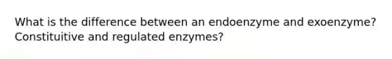 What is the difference between an endoenzyme and exoenzyme? Constituitive and regulated enzymes?