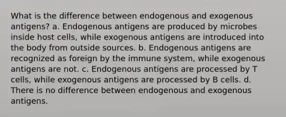 What is the difference between endogenous and exogenous antigens? a. Endogenous antigens are produced by microbes inside host cells, while exogenous antigens are introduced into the body from outside sources. b. Endogenous antigens are recognized as foreign by the immune system, while exogenous antigens are not. c. Endogenous antigens are processed by T cells, while exogenous antigens are processed by B cells. d. There is no difference between endogenous and exogenous antigens.