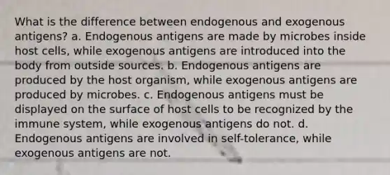 What is the difference between endogenous and exogenous antigens? a. Endogenous antigens are made by microbes inside host cells, while exogenous antigens are introduced into the body from outside sources. b. Endogenous antigens are produced by the host organism, while exogenous antigens are produced by microbes. c. Endogenous antigens must be displayed on the surface of host cells to be recognized by the immune system, while exogenous antigens do not. d. Endogenous antigens are involved in self-tolerance, while exogenous antigens are not.