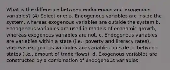 What is the difference between endogenous and exogenous variables? (4) Select one: a. Endogenous variables are inside the system, whereas exogenous variables are outside the system b. Endogenous variables are used in models of <a href='https://www.questionai.com/knowledge/koAwaBHejo-economic-growth' class='anchor-knowledge'>economic growth</a>, whereas exogenous variables are not. c. Endogenous variables are variables within a state (i.e., poverty and literacy rates), whereas exogenous variables are variables outside or between states (i.e., amount of trade flows). d. Exogenous variables are constructed by a combination of endogenous variables.