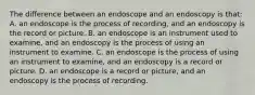 The difference between an endoscope and an endoscopy is​ that: A. an endoscope is the process of​ recording, and an endoscopy is the record or picture. B. an endoscope is an instrument used to​ examine, and an endoscopy is the process of using an instrument to examine. C. an endoscope is the process of using an instrument to​ examine, and an endoscopy is a record or picture. D. an endoscope is a record or​ picture, and an endoscopy is the process of recording.