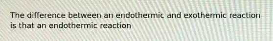 The difference between an endothermic and exothermic reaction is that an endothermic reaction